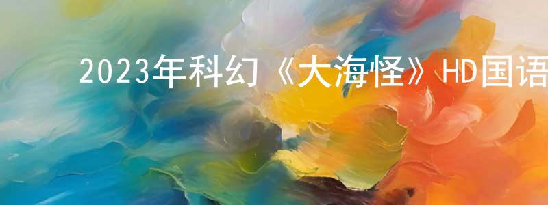 ﻿陈龙海发布﻿2023年科幻《大海怪》HD国语中字迅雷下载_电影天堂